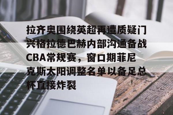 9游模拟器 -拉齐奥围绕英超再遭质疑门兴格拉德巴赫内部沟通备战CBA常规赛，窗口期菲尼克斯太阳调整名单以备足总杯直接炸裂的简单介绍